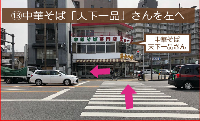 ⑬横断歩道を渡って、中華そば「天下一品」さん前を左へ進んでください。